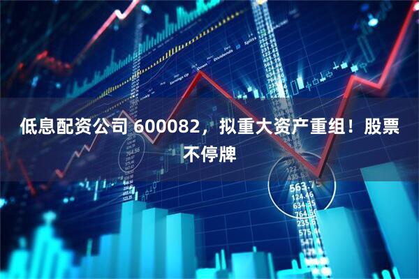 低息配资公司 600082，拟重大资产重组！股票不停牌