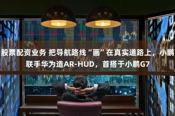 股票配资业务 把导航路线“画”在真实道路上，小鹏联手华为造AR-HUD，首搭于小鹏G7