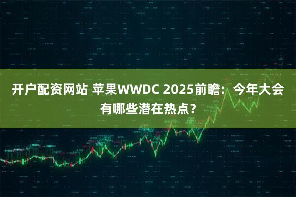开户配资网站 苹果WWDC 2025前瞻：今年大会有哪些潜在热点？