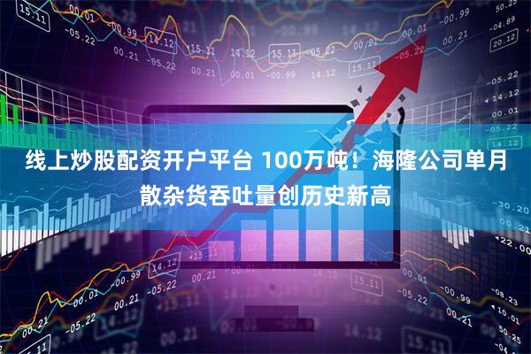 线上炒股配资开户平台 100万吨！海隆公司单月散杂货吞吐量创历史新高