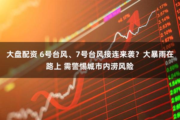 大盘配资 6号台风、7号台风接连来袭？大暴雨在路上 需警惕城市内涝风险