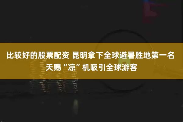 比较好的股票配资 昆明拿下全球避暑胜地第一名 天赐“凉”机吸引全球游客