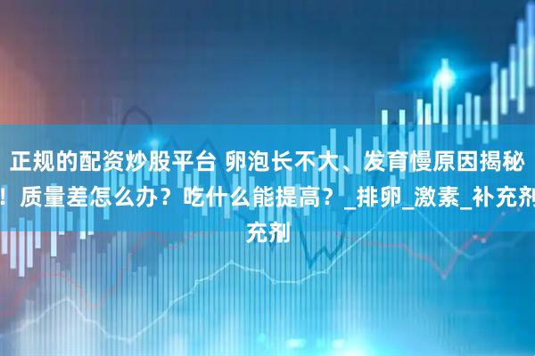 正规的配资炒股平台 卵泡长不大、发育慢原因揭秘！质量差怎么办？吃什么能提高？_排卵_激素_补充剂