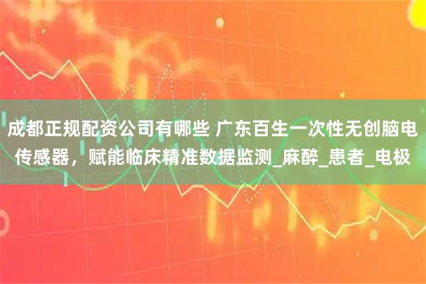 成都正规配资公司有哪些 广东百生一次性无创脑电传感器，赋能临床精准数据监测_麻醉_患者_电极