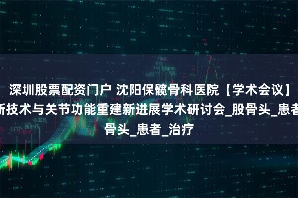 深圳股票配资门户 沈阳保髋骨科医院【学术会议】 微创新技术与关节功能重建新进展学术研讨会_股骨头_患者_治疗