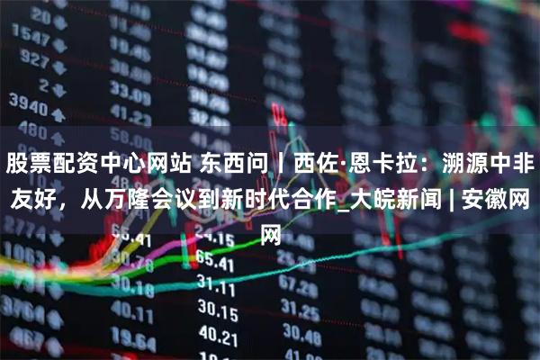 股票配资中心网站 东西问丨西佐·恩卡拉：溯源中非友好，从万隆会议到新时代合作_大皖新闻 | 安徽网