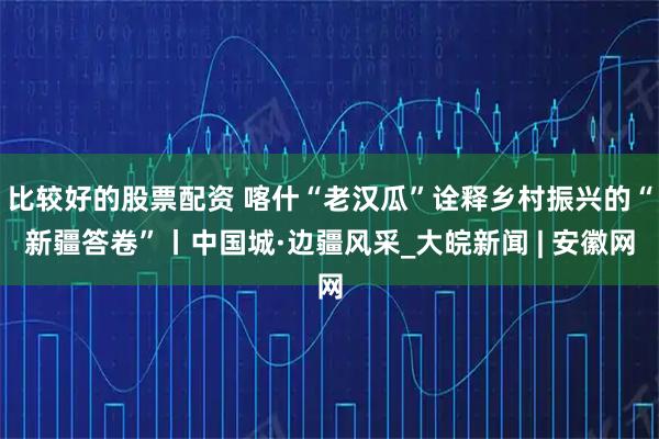 比较好的股票配资 喀什“老汉瓜”诠释乡村振兴的“新疆答卷”丨中国城·边疆风采_大皖新闻 | 安徽网