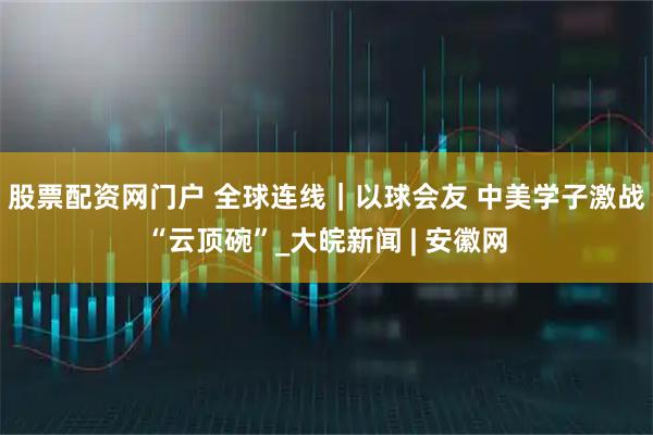 股票配资网门户 全球连线｜以球会友 中美学子激战“云顶碗”_大皖新闻 | 安徽网