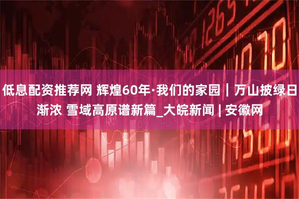 低息配资推荐网 辉煌60年·我们的家园︱万山披绿日渐浓 雪域高原谱新篇_大皖新闻 | 安徽网