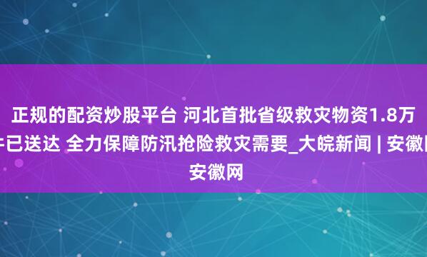 正规的配资炒股平台 河北首批省级救灾物资1.8万件已送达 全力保障防汛抢险救灾需要_大皖新闻 | 安徽网