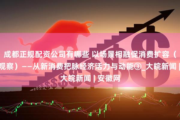 成都正规配资公司有哪些 以场景相融促消费扩容（评论员观察）——从新消费把脉经济活力与动能③_大皖新闻 | 安徽网