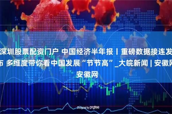 深圳股票配资门户 中国经济半年报丨重磅数据接连发布 多维度带你看中国发展“节节高”_大皖新闻 | 安徽网