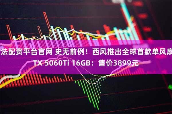 合法配资平台官网 史无前例！西风推出全球首款单风扇RTX 5060Ti 16GB：售价3899元