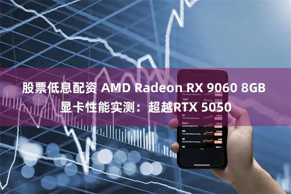 股票低息配资 AMD Radeon RX 9060 8GB 显卡性能实测：超越RTX 5050