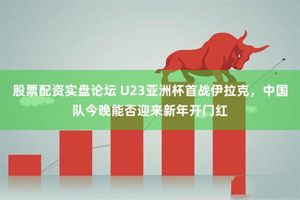 股票配资实盘论坛 U23亚洲杯首战伊拉克，中国队今晚能否迎来新年开门红